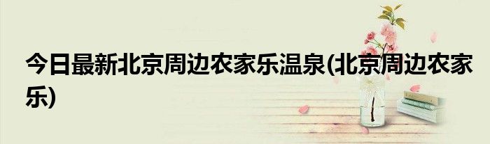 今日最新北京周边农家乐温泉(北京周边农家乐)
