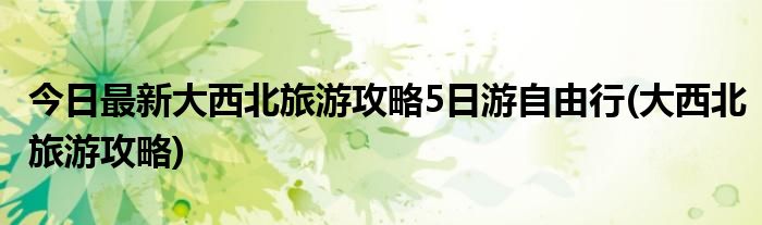 今日最新大西北旅游攻略5日游自由行(大西北旅游攻略)