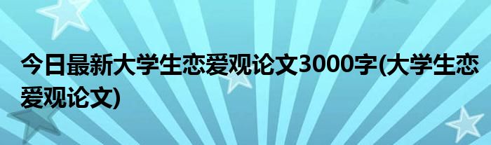 今日最新大学生恋爱观论文3000字(大学生恋爱观论文)