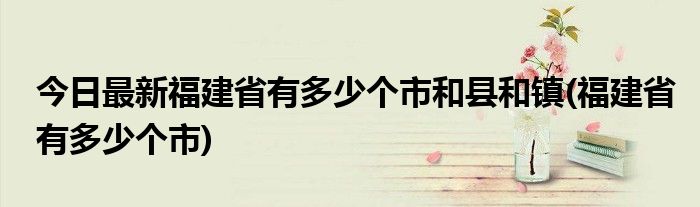 今日最新福建省有多少个市和县和镇(福建省有多少个市)