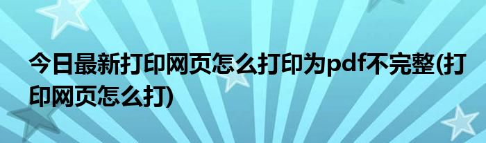今日最新打印网页怎么打印为pdf不完整(打印网页怎么打)