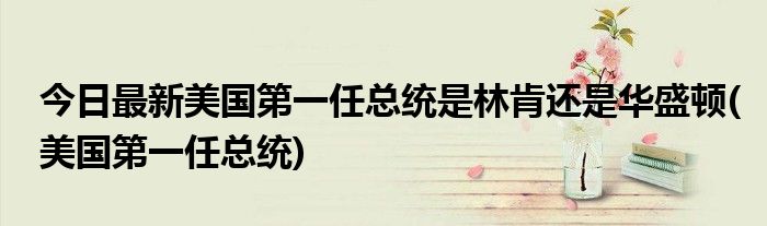 今日最新美国第一任总统是林肯还是华盛顿(美国第一任总统)