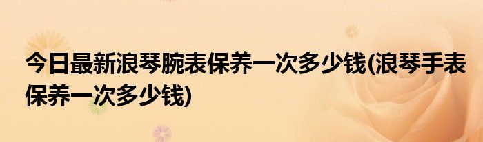 今日最新浪琴腕表保养一次多少钱(浪琴手表保养一次多少钱)