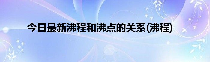 今日最新沸程和沸点的关系(沸程)