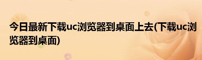 今日最新下载uc浏览器到桌面上去(下载uc浏览器到桌面)