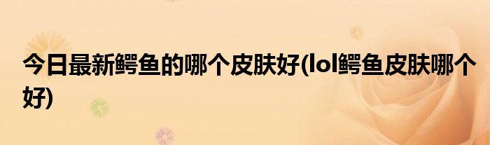 今日最新鳄鱼的哪个皮肤好(lol鳄鱼皮肤哪个好)