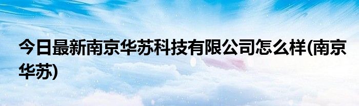 今日最新南京华苏科技有限公司怎么样(南京华苏)
