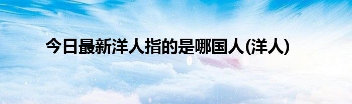 今日最新洋人指的是哪国人(洋人)