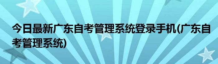 今日最新广东自考管理系统登录手机(广东自考管理系统)