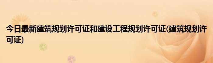 今日最新建筑规划许可证和建设工程规划许可证(建筑规划许可证)