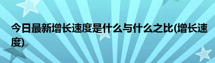 今日最新增长速度是什么与什么之比(增长速度)