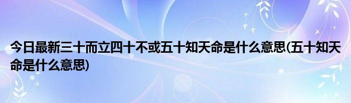 今日最新三十而立四十不或五十知天命是什么意思(五十知天命是什么意思)