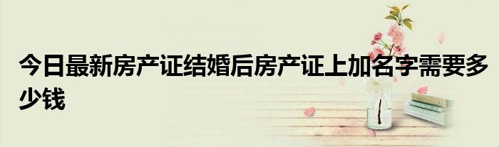 今日最新房产证结婚后房产证上加名字需要多少钱