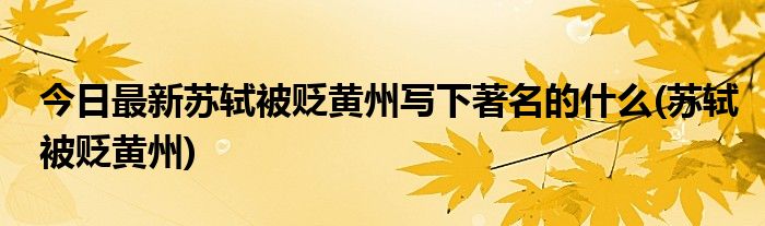 今日最新苏轼被贬黄州写下著名的什么(苏轼被贬黄州)