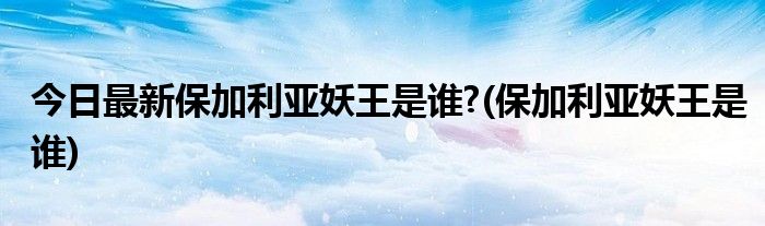 今日最新保加利亚妖王是谁?(保加利亚妖王是谁)