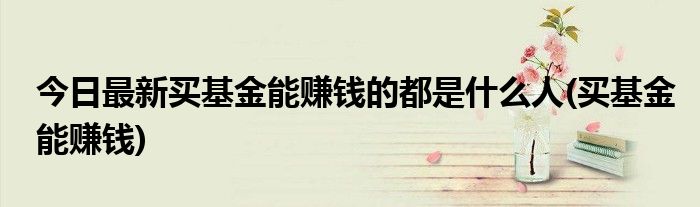 今日最新买基金能赚钱的都是什么人(买基金能赚钱)