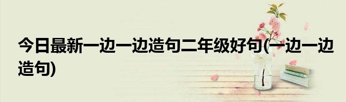 今日最新一边一边造句二年级好句(一边一边造句)