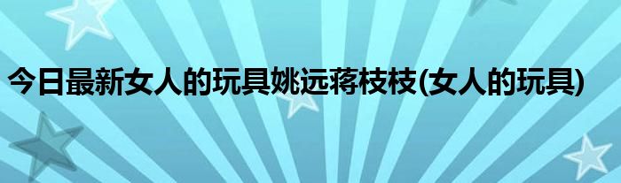 今日最新女人的玩具姚远蒋枝枝(女人的玩具)
