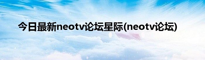 今日最新neotv论坛星际(neotv论坛)