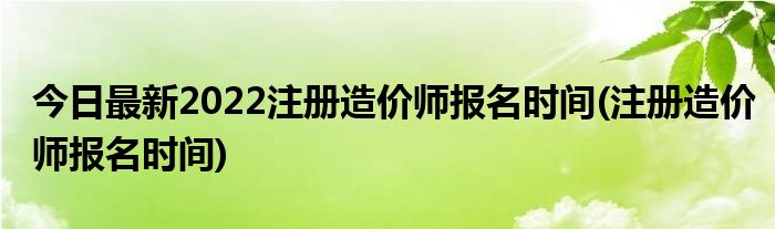 今日最新2022注册造价师报名时间(注册造价师报名时间)