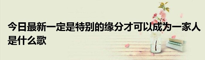 今日最新一定是特别的缘分才可以成为一家人是什么歌