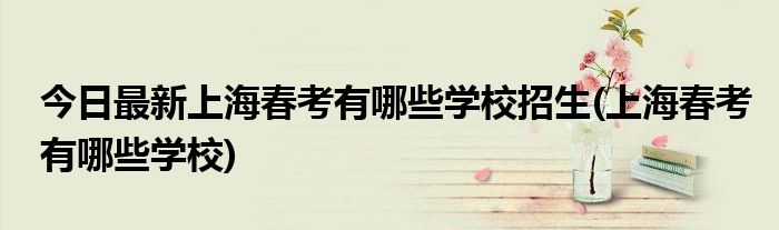 今日最新上海春考有哪些学校招生(上海春考有哪些学校)