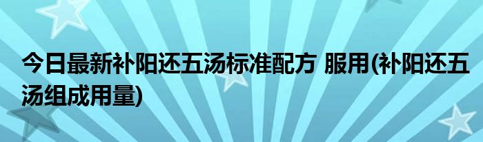 今日最新补阳还五汤标准配方 服用(补阳还五汤组成用量)