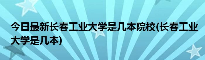 今日最新长春工业大学是几本院校(长春工业大学是几本)