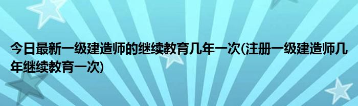 今日最新一级建造师的继续教育几年一次(注册一级建造师几年继续教育一次)