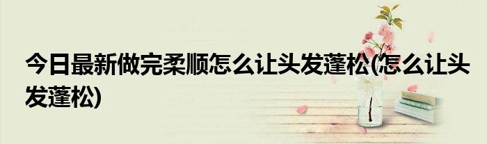 今日最新做完柔顺怎么让头发蓬松(怎么让头发蓬松)