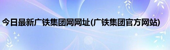 今日最新广铁集团网网址(广铁集团官方网站)