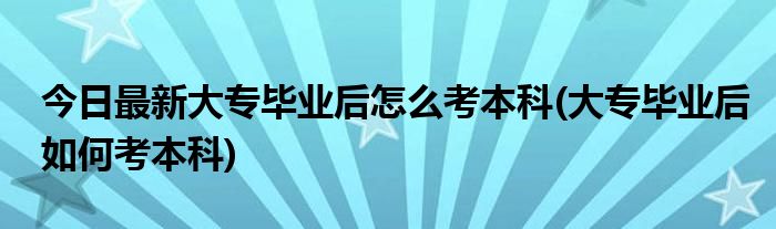 今日最新大专毕业后怎么考本科(大专毕业后如何考本科)