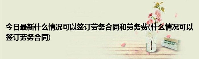 今日最新什么情况可以签订劳务合同和劳务费(什么情况可以签订劳务合同)