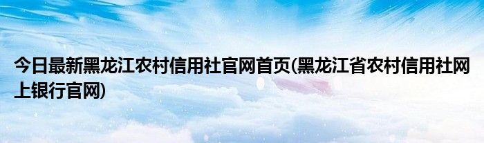 今日最新黑龙江农村信用社官网首页(黑龙江省农村信用社网上银行官网)