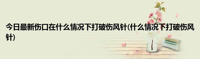今日最新伤口在什么情况下打破伤风针(什么情况下打破伤风针)