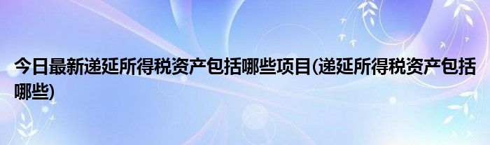 今日最新递延所得税资产包括哪些项目(递延所得税资产包括哪些)