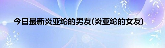 今日最新炎亚纶的男友(炎亚纶的女友)