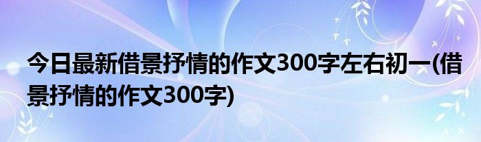 今日最新借景抒情的作文300字左右初一(借景抒情的作文300字)
