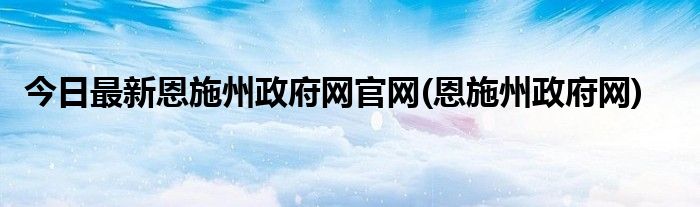 今日最新恩施州政府网官网(恩施州政府网)