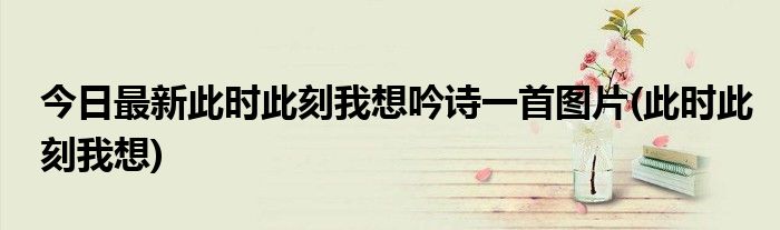 今日最新此时此刻我想吟诗一首图片(此时此刻我想)