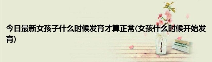 今日最新女孩子什么时候发育才算正常(女孩什么时候开始发育)
