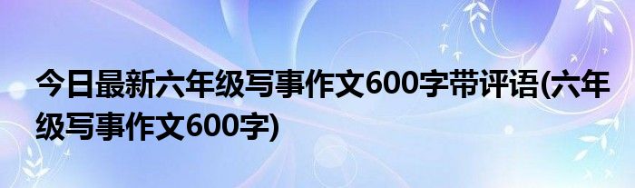 今日最新六年级写事作文600字带评语(六年级写事作文600字)