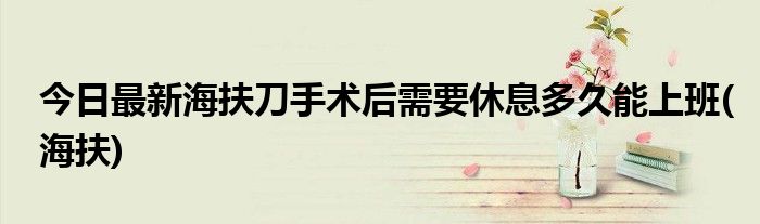 今日最新海扶刀手术后需要休息多久能上班(海扶)