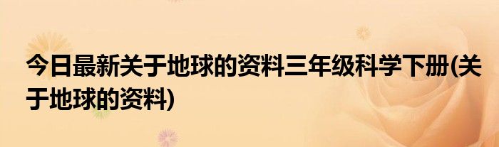 今日最新关于地球的资料三年级科学下册(关于地球的资料)