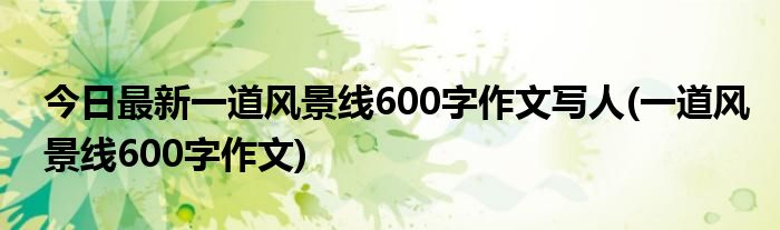 今日最新一道风景线600字作文写人(一道风景线600字作文)