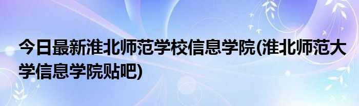 今日最新淮北师范学校信息学院(淮北师范大学信息学院贴吧)