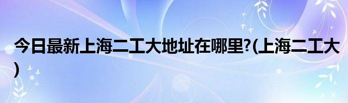 今日最新上海二工大地址在哪里?(上海二工大)