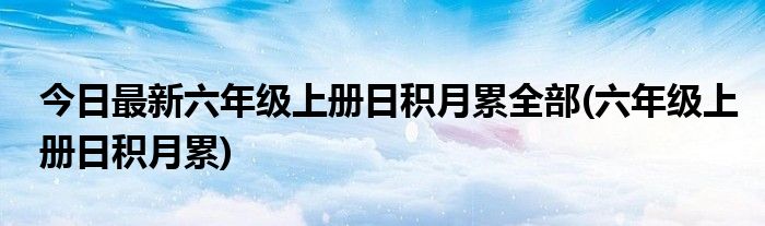 今日最新六年级上册日积月累全部(六年级上册日积月累)