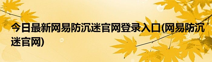 今日最新网易防沉迷官网登录入口(网易防沉迷官网)