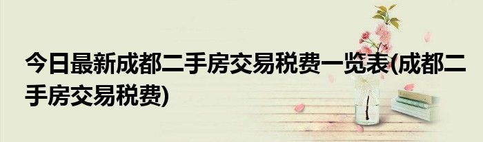 今日最新成都二手房交易税费一览表(成都二手房交易税费)